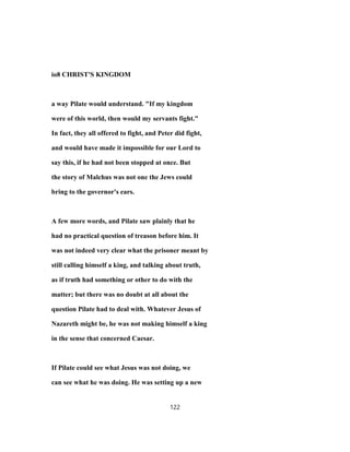 io8 CHRIST'S KINGDOM
a way Pilate would understand. "If my kingdom
were of this world, then would my servants fight."
In fact, they all offered to fight, and Peter did fight,
and would have made it impossible for our Lord to
say this, if he had not been stopped at once. But
the story of Malchus was not one the Jews could
bring to the governor's ears.
A few more words, and Pilate saw plainly that he
had no practical question of treason before him. It
was not indeed very clear what the prisoner meant by
still calling himself a king, and talking about truth,
as if truth had something or other to do with the
matter; but there was no doubt at all about the
question Pilate had to deal with. Whatever Jesus of
Nazareth might be, he was not making himself a king
in the sense that concerned Caesar.
If Pilate could see what Jesus was not doing, we
can see what he was doing. He was setting up a new
122
 