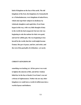 kind of kingdom on the face of the earth. The old
kingdoms of the East, the kingdoms of a Sennacherib
or a Nebuchadnezzar, were kingdoms of naked force,
which only kept their subjects in obedience by
wholesale slaughters and captivities. Even Eome
began in this way, with very little thought of duty
to the world she had conquered: but now she was
beginning to rule the nations for their own good,
and not for selfish gain. She was beginning to lose
herself in the world, that the world might become
Eoman. She gave it peace, and law, and order, and
the rest of the good gifts of civilization : yet surely
CHRIST'S KINGDOM 109
something was lacking yet. All her power was weak
to lighten the miseries of life, and all her wisdom
failed her in the face of death. Even Eome's was not
a throne of righteousness. Neither she nor any other
kingdom ever could turn a world of selfish men into a
world of peace and holiness.
123
 