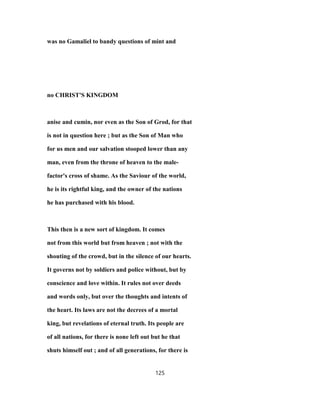 was no Gamaliel to bandy questions of mint and
no CHRIST'S KINGDOM
anise and cumin, nor even as the Son of Grod, for that
is not in question here ; but as the Son of Man who
for us men and our salvation stooped lower than any
man, even from the throne of heaven to the male-
factor's cross of shame. As the Saviour of the world,
he is its rightful king, and the owner of the nations
he has purchased with his blood.
This then is a new sort of kingdom. It comes
not from this world but from heaven ; not with the
shouting of the crowd, but in the silence of our hearts.
It governs not by soldiers and police without, but by
conscience and love within. It rules not over deeds
and words only, but over the thoughts and intents of
the heart. Its laws are not the decrees of a mortal
king, but revelations of eternal truth. Its people are
of all nations, for there is none left out but he that
shuts himself out ; and of all generations, for there is
125
 
