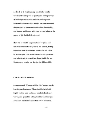 no death in it. Its citizenship is not to be won by
wealth or learning, but by purity and willing service.
Its nobility is not of rank and title, but of purer
heart and harder service ; and its rewards are not of
the gewgaws of orders and decorations, but of glory
and honour and immortality, and beyond all these the
crown of life that fadeth not away.
How did he win his kingdom ? Not by pride and
self-will, for even Christ pleased not himself, but by
obedience even to death and shame. For our sakes
he became poor, and made himself of no reputation,
and ministered to us, and laid down his life for us.
No man ever carried out like the Lord himself his
CHRIST'S KINGDOM iii
own command, Whoever will be chief among you, let
him be your bondman. Wherefore God also hath
highly exalted him, and made him both Lord and
Christ, and given him a kingdom that shall not pass
away, and a dominion that shall not be abolished.
126
 