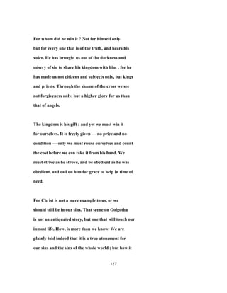 For whom did he win it ? Not for himself only,
but for every one that is of the truth, and hears his
voice. He has brought us out of the darkness and
misery of sin to share his kingdom with him ; for he
has made us not citizens and subjects only, but kings
and priests. Through the shame of the cross we see
not forgiveness only, but a higher glory for us than
that of angels.
The kingdom is his gift ; and yet we must win it
for ourselves. It is freely given — no price and no
condition — only we must rouse ourselves and count
the cost before we can take it from his hand. We
must strive as he strove, and be obedient as he was
obedient, and call on him for grace to help in time of
need.
For Christ is not a mere example to us, or we
should still be in our sins. That scene on Golgotha
is not an antiquated story, but one that will touch our
inmost life. How, is more than we know. We are
plainly told indeed that it is a true atonement for
our sins and the sins of the whole world ; but how it
127
 