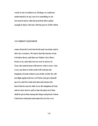 works is not revealed to us. Perhaps we could not
understand it; in any case it is something we do
not need to know. But the practical side is plain
enough to those who have felt the power of life which
112 CHRIST'S KINGDOM
comes from the Lord who liveth and was dead, and is
alive for evermore. We know that the barrier of sin
is broken down, and that our Father's love flows
freely to us, and calls out our own to answer it.
True, the natural man will answer with a curse ; but
every one that is of the truth will welcome the
kingdom of truth which is not of this world. He will
not fight against the love of Christ, but give himself
up to it, and let it sink into him and cleanse his
heart that he may be able to see the kingdom of God,
and to enter into it, and to take the place in it that
shall be given him among the kings and priests whom
Christ has redeemed and made his own for ever.
128
 