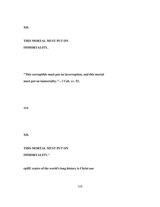 XII.
THIS MORTAL MUST PUT ON
IMMORTALITY,
"This corruptible must put on incorruption, and this mortal
must put on immortality."—! Cob. xv. 53.
114
XII.
THIS MORTAL MUST PUT ON
IMMORTALITY.^
rpHE centre of the world's long history is Christ our
129
 