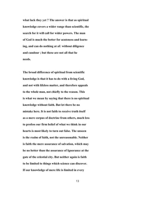 what lack they yet ? The answer is that as spiritual
knowledge covers a wider range than scientific, the
search for it will call for wider powers. The man
of God is much the better for acuteness and learn-
ing, and can do nothing at aU without diligence
and candour ; but these are not all that he
needs.
The broad difference of spiritual from scientific
knowledge is that it has to do with a living God,
and not with lifeless matter, and therefore appeals
to the whole man, not chiefly to the reason. This
is what we mean by saying that there is no spiritual
knowledge without faith. But let there be no
mistake here. It is not faith to receive truth itself
as a mere corpus of doctrine from others, much less
to profess our firm belief of what we think in our
hearts is most likely to turn out false. The unseen
is the realm of faith, not the unreasonable. Neither
is faith the mere assurance of salvation, which may
be no better than the assurance of Ignorance at the
gate of the celestial city. But neither again is faith
to be limited to things which science can discover.
If our knowledge of mere life is limited in every
13
 