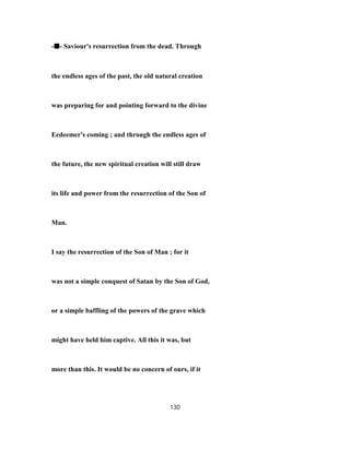 -■■■■- Saviour's resurrection from the dead. Through
the endless ages of the past, the old natural creation
was preparing for and pointing forward to the divine
Eedeemer's coming ; and through the endless ages of
the future, the new spiritual creation will still draw
its life and power from the resurrection of the Son of
Man.
I say the resurrection of the Son of Man ; for it
was not a simple conquest of Satan by the Son of God,
or a simple baffling of the powers of the grave which
might have held him captive. All this it was, but
more than this. It would be no concern of ours, if it
130
 