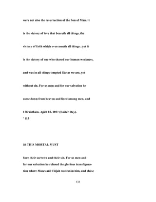 were not also the resurrection of the Son of Man. It
is the victory of love that beareth all things, the
victory of faith which overcometh all things ; yet it
is the victory of one who shared our human weakness,
and was in all things tempted like as we are, yet
without sin. For us men and for our salvation he
came down from heaven and lived among men, and
1 Brantham, April 18, 1897 (Easter Day).
' 115
ii6 THIS MORTAL MUST
bore their sorrows and their sin. For us men and
for our salvation he refused the glorious transfigura-
tion where Moses and Elijah waited on him, and chose
131
 
