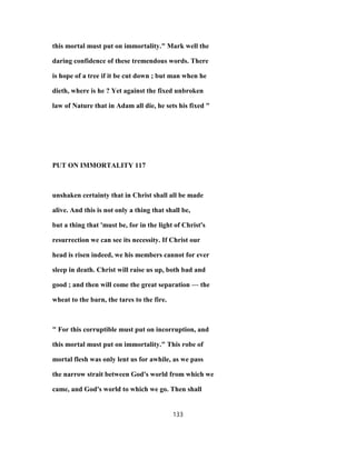 this mortal must put on immortality." Mark well the
daring confidence of these tremendous words. There
is hope of a tree if it be cut down ; but man when he
dieth, where is he ? Yet against the fixed unbroken
law of Nature that in Adam all die, he sets his fixed "
PUT ON IMMORTALITY 117
unshaken certainty that in Christ shall all be made
alive. And this is not only a thing that shall be,
but a thing that 'must be, for in the light of Christ's
resurrection we can see its necessity. If Christ our
head is risen indeed, we his members cannot for ever
sleep in death. Christ will raise us up, both bad and
good ; and then will come the great separation — the
wheat to the barn, the tares to the fire.
" For this corruptible must put on incorruption, and
this mortal must put on immortality." This robe of
mortal flesh was only lent us for awhile, as we pass
the narrow strait between God's world from which we
came, and God's world to which we go. Then shall
133
 