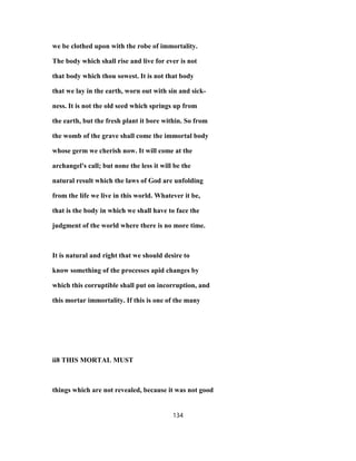 we be clothed upon with the robe of immortality.
The body which shall rise and live for ever is not
that body which thou sowest. It is not that body
that we lay in the earth, worn out with sin and sick-
ness. It is not the old seed which springs up from
the earth, but the fresh plant it bore within. So from
the womb of the grave shall come the immortal body
whose germ we cherish now. It will come at the
archangel's call; but none the less it will be the
natural result which the laws of God are unfolding
from the life we live in this world. Whatever it be,
that is the body in which we shall have to face the
judgment of the world where there is no more time.
It is natural and right that we should desire to
know something of the processes apid changes by
which this corruptible shall put on incorruption, and
this mortar immortality. If this is one of the many
ii8 THIS MORTAL MUST
things which are not revealed, because it was not good
134
 