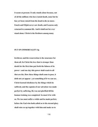 it seems at present. It only stands alone because, out
of all the millions who have tasted death, none but he
has yet been raised from the dead to die no more.
Enoch and Elijah never saw death, and Lazarus only
returned to common life. And it shall not for ever
stand alone. Christ is the firstborn among many
PUT ON IMMORTALITY iig
brethren; and his resurrection is the assurance for
them all. In Christ the love that is stronger than
death for the first time put forth the fulness of its
power : and one day this power shall reach to all
that are his. How these things shall come to pass, it
doth not yet appear ; yet something of it we can see.
Christ learned obedience by the things which he
suffered, and the captain of our salvation was made
perfect by suffering. He was not glorified till his
human training was completed. So must it be with
us. We too must suffer a while and be made perfect,
before the God who hath called us to his eternal glory
shall raise us up together with him and make us to
136
 