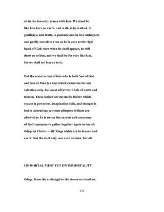 sit in the heavenly places with him. We must be
like him here on earth, and walk as he walked, in
gentleness and truth, in patience and in love unfeigned,
and purify ourselves even as he is pure at the right
hand of God: then when he shall appear, he will
draw us to him, and we shall be for ever like him,
for we shall see him as he is.
But the resurrection of him who is both Son of God
and Son of Man is a fact which cannot be for our
salvation only, but must affect the whole of earth and
heaven. These indeed are mysteries before which
reason is powerless, imagination fails, and thought is
lost in adoration; yet some glimpses of them are
allowed us. In it we see the earnest and assurance
of God's purpose to gather together again in one all
things in Christ — all things which are in heaven and
earth. Not the elect only, nor even all men, but all
I20 MORTAL MUST PUT ON IMMORTALITY
things, from the archangel to the stones we tread on.
137
 