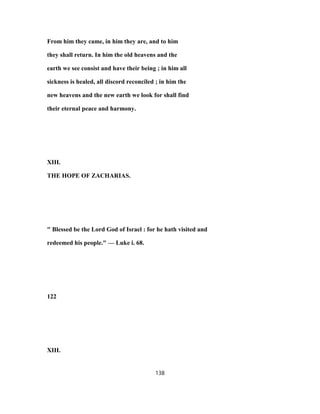 From him they came, in him they are, and to him
they shall return. In him the old heavens and the
earth we see consist and have their being ; in him all
sickness is healed, all discord reconciled ; in him the
new heavens and the new earth we look for shall find
their eternal peace and harmony.
XIII.
THE HOPE OF ZACHARIAS.
" Blessed be the Lord God of Israel : for he hath visited and
redeemed his people." — Luke i. 68.
122
XIII.
138
 