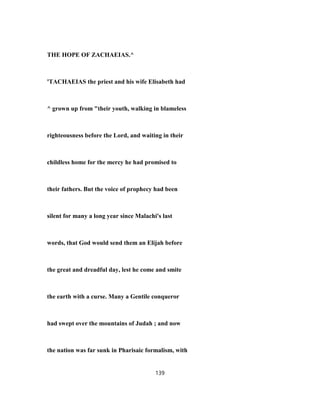THE HOPE OF ZACHAEIAS.^
'TACHAEIAS the priest and his wife Elisabeth had
^ grown up from "their youth, walking in blameless
righteousness before the Lord, and waiting in their
childless home for the mercy he had promised to
their fathers. But the voice of prophecy had been
silent for many a long year since Malachi's last
words, that God would send them an Elijah before
the great and dreadful day, lest he come and smite
the earth with a curse. Many a Gentile conqueror
had swept over the mountains of Judah ; and now
the nation was far sunk in Pharisaic formalism, with
139
 