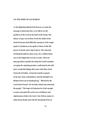 124 THE HOPE OF ZACHARIAS
As the lightning shineth from heaven, so came the
message to them that they were still to see the
goodness of the Lord in the land of the living. The
silence of ages was broken. From the midst of the
cloud of incense that filled the sanctuary God's angel
spake to Zacharias as he spake to them of old. His
prayer is heard, and a sign is given. The reproach
of Elisabeth shall be taken away, for a child of their
own is the Elijah that was for to come. Then for
long speechless months the old priest is left to ponder
yet again the ripening promise, confirmed by the still
more wonderful tidings that came with Mary from
Nazareth of Galilee. At last his mouth is opened
in the day of joy and gladness, and the thoughts of a
lifetime burst out in thanksgiving. " Blessed be the
Lord God of Israel : for he hath visited and redeemed
his people." The hope of Zacharias for God's people
is some such quiet life as his own, of holiness and
righteousness before the Lord ; but with no enemy to
make them afraid, and with the dayspring from on
141
 