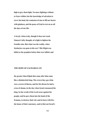 high to give them light. No more fightings without
or fears within; but the knowledge of salvation to
cover the land, the remission of sins to fill our hearts
with gladness, and the peace of God to rest on us all
the days of our life.
A lovely vision truly, though it does not reach
Simeon's lofty thought, of a light to lighten the
Gentiles also. But what was the reality, when
Zacharias was gone to his rest ? His Elijah was
killed as the prophets before him were killed; and
THE HOPE OF ZACHARIAS 125
the greater than Elijah that came after him came
like a disinherited king. The crown they gave him
was a crown of thorns, and for his throne he had a
cross of shame, in the day when Israel renounced his
king. So the wrath of the Lord arose against his
people, and he gave them into the hand of the
Eomans, to destroy their city and to burn with fire
the house of their sanctuary, and to blot out Israel's
142
 
