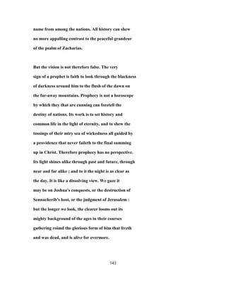 name from among the nations. All history can shew
no more appalling contrast to the peaceful grandeur
of the psalm of Zacharias.
But the vision is not therefore false. The very
sign of a prophet is faith to look through the blackness
of darkness around him to the flush of the dawn on
the far-away mountains. Prophecy is not a horoscope
by which they that are cunning can foretell the
destiny of nations. Its work is to set history and
common life in the light of eternity, and to shew the
tossings of their miry sea of wickedness all guided by
a providence that never faileth to the final summing
up in Christ. Therefore prophecy has no perspective.
Its light shines alike through past and future, through
near and far alike ; and to it the night is as clear as
the day. It is like a dissolving view. We gaze it
may be on Joshua's conquests, or the destruction of
Sennacherib's host, or the judgment of Jerusalem :
but the longer we look, the clearer looms out its
mighty background of the ages in their courses
gathering roimd the glorious form of him that liveth
and was dead, and is alive for evermore.
143
 