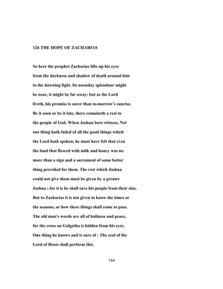 126 THE HOPE OF ZACHARIAS
So here the prophet Zacharias lifts up his eyes
from the darkness and shadow of death around him
to the dawning light. Its noonday splendour might
be near, it might be far away: but as the Lord
liveth, his promise is surer than to-morrow's sunrise.
Be it soon or be it late, there remaineth a rest to
the people of God. When Joshua bore witness, Not
one thing hath failed of all the good things which
the Lord hath spoken, he must have felt that even
the land that flowed with milk and honey was no
more than a sign and a sacrament of some better
thing provided for them. The rest which Joshua
could not give them must be given by a greater
Joshua ; for it is he shall save his people from their sins.
But to Zacharias it is not given to know the times or
the seasons, or how these things shall come to pass.
The old man's words are all of holiness and peace,
for the cross on Golgotha is hidden from his eyes.
One thing he knows and is sure of : The zeal of the
Lord of Hosts shall perform this.
144
 