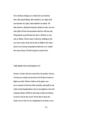 Now all these things are written for our instruc-
tion. Our good things, like Joshua's, are signs and
sacraments of a glory that shall be revealed. All
holy desires, all good counsels, all just works, are not
only gifts of God, but promises that he will one day
bring them to perfection far above all that we can
ask or think. Christ came to destroy nothing at all,
save the works of the devil, but to fulfil to the utter-
most every dream of goodness that has ever visited
the sons of men. If God is good, so must it be.
THE HOPE OF ZACHARIAS 127
Sooner or later, his love must have its perfect victory.
Yet heaven would, not be heaven if it threw back no
light on earth. What is told us of its glory was
never meant to feed our idle curiosity and puff us up
with carnal imaginations, but to strengthen us for the
common duties of life by shewing us that our labour
is not in vain in the Lord. Work that is done for
God is never lost. Every temptation overcome, every
145
 