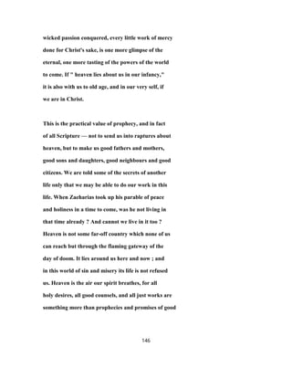 wicked passion conquered, every little work of mercy
done for Christ's sake, is one more glimpse of the
eternal, one more tasting of the powers of the world
to come. If " heaven lies about us in our infancy,"
it is also with us to old age, and in our very self, if
we are in Christ.
This is the practical value of prophecy, and in fact
of all Scripture — not to send us into raptures about
heaven, but to make us good fathers and mothers,
good sons and daughters, good neighbours and good
citizens. We are told some of the secrets of another
life only that we may be able to do our work in this
life. When Zaeharias took up his parable of peace
and holiness in a time to come, was he not living in
that time already ? And cannot we live in it too ?
Heaven is not some far-off country which none of us
can reach but through the flaming gateway of the
day of doom. It lies around us here and now ; and
in this world of sin and misery its life is not refused
us. Heaven is the air our spirit breathes, for all
holy desires, all good counsels, and all just works are
something more than prophecies and promises of good
146
 