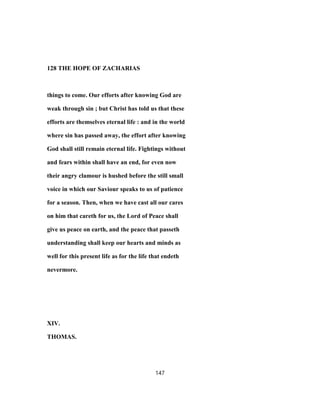 128 THE HOPE OF ZACHARIAS
things to come. Our efforts after knowing God are
weak through sin ; but Christ has told us that these
efforts are themselves eternal life : and in the world
where sin has passed away, the effort after knowing
God shall still remain eternal life. Fightings without
and fears within shall have an end, for even now
their angry clamour is hushed before the still small
voice in which our Saviour speaks to us of patience
for a season. Then, when we have cast all our cares
on him that careth for us, the Lord of Peace shall
give us peace on earth, and the peace that passeth
understanding shall keep our hearts and minds as
well for this present life as for the life that endeth
nevermore.
XIV.
THOMAS.
147
 