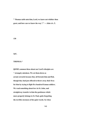 " Thomas saith unto him, Lord, we know not whither thou
goest, and how can we know the way ? " — John xiv. 5.
130
XIV.
THOMAS.^
QOME common ideas about our Lord's disciples are
^ strangely mistaken. We set them down as
arrant cowards because they all forsook him and fled,
though they had just offered to throw away their lives
for him by trying to fight five hundred Eoman soldiers.
We read something about love in St. John, and
straightway transfer to him the gentleness which
more properly belongs to St. Paul, quite forgetting
the terrible sternness of his quiet words. So when
148
 