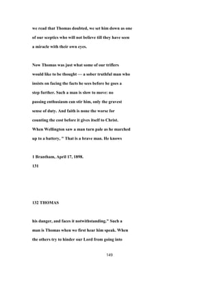 we read that Thomas doubted, we set him down as one
of our sceptics who will not believe till they have seen
a miracle with their own eyes.
Now Thomas was just what some of our triflers
would like to be thought — a sober truthful man who
insists on facing the facts he sees before he goes a
step further. Such a man is slow to move: no
passing enthusiasm can stir him, only the gravest
sense of duty. And faith is none the worse for
counting the cost before it gives itself to Christ.
When Wellington saw a man turn pale as he marched
up to a battery, " That is a brave man. He knows
1 Brantham, April 17, 1898.
131
132 THOMAS
his danger, and faces it notwithstanding." Such a
man is Thomas when we first hear him speak. When
the others try to hinder our Lord from going into
149
 