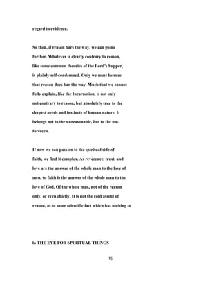 regard to evidence.
So then, if reason bars the way, we can go no
further. Whatever is clearly contrary to reason,
like some common theories of the Lord's Supper,
is plainly self-condemned. Only we must be sure
that reason does bar the way. Much that we cannot
fully explain, like the Incarnation, is not only
not contrary to reason, but absolutely true to the
deepest needs and instincts of human nature. It
belongs not to the unreasonable, but to the un-
foreseen.
If now we can pass on to the spiritual side of
faith, we find it complex. As reverence, trust, and
love are the answer of the whole man to the love of
men, so faith is the answer of the whole man to the
love of God. Of the whole man, not of the reason
only, or even chiefly. It is not the cold assent of
reason, as to some scientific fact which has nothing to
lo THE EYE FOR SPIRITUAL THINGS
15
 