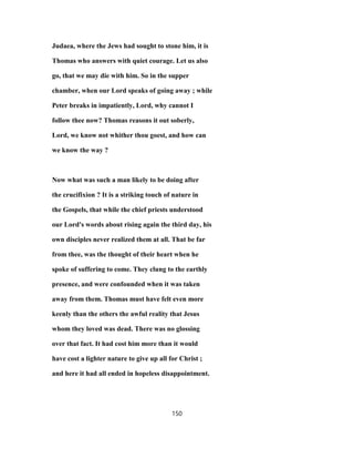 Judaea, where the Jews had sought to stone him, it is
Thomas who answers with quiet courage. Let us also
go, that we may die with him. So in the supper
chamber, when our Lord speaks of going away ; while
Peter breaks in impatiently, Lord, why cannot I
follow thee now? Thomas reasons it out soberly,
Lord, we know not whither thou goest, and how can
we know the way ?
Now what was such a man likely to be doing after
the crucifixion ? It is a striking touch of nature in
the Gospels, that while the chief priests understood
our Lord's words about rising again the third day, his
own disciples never realized them at all. That be far
from thee, was the thought of their heart when he
spoke of suffering to come. They clung to the earthly
presence, and were confounded when it was taken
away from them. Thomas must have felt even more
keenly than the others the awful reality that Jesus
whom they loved was dead. There was no glossing
over that fact. It had cost him more than it would
have cost a lighter nature to give up all for Christ ;
and here it had all ended in hopeless disappointment.
150
 