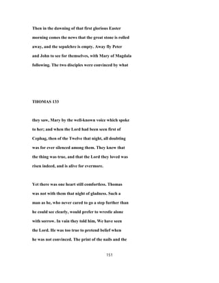 Then in the dawning of that first glorious Easter
morning comes the news that the great stone is rolled
away, and the sepulchre is empty. Away fly Peter
and John to see for themselves, with Mary of Magdala
following. The two disciples were convinced by what
THOMAS 133
they saw, Mary by the well-known voice which spoke
to her; and when the Lord had been seen first of
Cephag, then of the Twelve that night, all doubting
was for ever silenced among them. They knew that
the thing was true, and that the Lord they loved was
risen indeed, and is alive for evermore.
Yet there was one heart still comfortless. Thomas
was not with them that night of gladness. Such a
man as he, who never cared to go a step further than
he could see clearly, would prefer to wrestle alone
with sorrow. In vain they told him, We have seen
the Lord. He was too true to pretend belief when
he was not convinced. The print of the nails and the
151
 