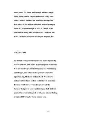 must come. We know well enough what we ought
to do. What can be simpler than to do justly, and
to love mercy, and to walk humbly with thy God ?
But where in the wide world shall we find strength
to do it ? It is not enough to hear of Christ, or to
confess him along with others as our Lord and our
God. The belief of others will do you no good, for
THOMAS 135
no truth is truly yours till you have made it yours by
labour and toil, and found its echo in your own heart.
You are not truly Christ's till you let the world drop
out of sight, and take him for your own with the
apostle's cry, My Lord and my God. Whom have I
in heaven but thee ? and on earth there is none that
I desire beside thee. This is the cry which the
Saviour delights to hear ; and in it you shall find for
yourself a never failing well of life, and a never failing
stream of blessing for those around you.
154
 