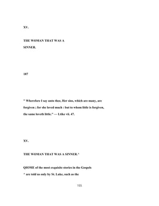 XV.
THE WOMAN THAT WAS A
SINNER.
187
" Wherefore I say unto thee, Her sins, which are many, are
forgiven ; for she loved much : but to whom little is forgiven,
the same loveth little." — Ltike vii. 47.
XV.
THE WOMAN THAT WAS A SINNER.^
QIOME of the most exquisite stories in the Gospels
^ are told us only by St. Luke, such as the
155
 