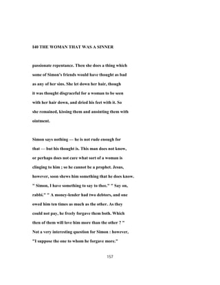 I40 THE WOMAN THAT WAS A SINNER
passionate repentance. Then she does a thing which
some of Simon's friends would have thought as bad
as any of her sins. She let down her hair, though
it was thought disgraceful for a woman to be seen
with her hair down, and dried his feet with it. So
she remained, kissing them and anointing them with
ointment.
Simon says nothing — he is not rude enough for
that — but his thought is. This man does not know,
or perhaps does not care what sort of a woman is
clinging to him ; so he cannot be a prophet. Jesus,
however, soon shews him something that he does know.
" Simon, I have something to say to thee." " Say on,
rabbi." " A money-lender had two debtors, and one
owed him ten times as much as the other. As they
could not pay, he freely forgave them both. Which
then of them will love him more than the other ? "
Not a very interesting question for Simon : however,
"I suppose the one to whom he forgave more."
157
 