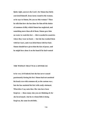 Quite right, answers the Lord ; for Simon has fairly
convicted himself. Jesus turns round to the woman,
as he says to Simon, Do you see this woman ? Then
he tells him how she has done for him all the duties
of common civility which Simon has neglected, and
something more than all of them. Simon gave him
no water to wash his feet — this is needed in countries
where they wear no boots — but she has washed them
with her tears, and even dried them with her hair.
Simon should have given him the kiss of peace, and
he might have done it on the hand if he had wanted
THE WOMAN THAT WAS A SINNER 141
to be very civil indeed; but she has never ceased
passionately kissing his feet. Simon had not anointed
his head even with common oil, as the custom was ;
but she has anointed his feet with costly ointment.
Wherefore I say unto thee. Her sins have been
forgiven — those many sins you are thinking of, for
she loved much ; but he to whom little is being
forgiven, the same loveth little.
158
 