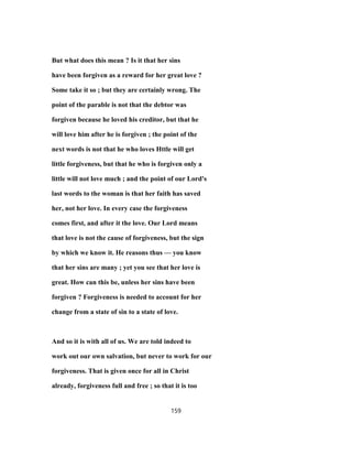 But what does this mean ? Is it that her sins
have been forgiven as a reward for her great love ?
Some take it so ; but they are certainly wrong. The
point of the parable is not that the debtor was
forgiven because he loved his creditor, but that he
will love him after he is forgiven ; the point of the
next words is not that he who loves Httle will get
little forgiveness, but that he who is forgiven only a
little will not love much ; and the point of our Lord's
last words to the woman is that her faith has saved
her, not her love. In every case the forgiveness
comes first, and after it the love. Our Lord means
that love is not the cause of forgiveness, but the sign
by which we know it. He reasons thus — you know
that her sins are many ; yet you see that her love is
great. How can this be, unless her sins have been
forgiven ? Forgiveness is needed to account for her
change from a state of sin to a state of love.
And so it is with all of us. We are told indeed to
work out our own salvation, but never to work for our
forgiveness. That is given once for all in Christ
already, forgiveness full and free ; so that it is too
159
 