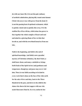 do with our inner life. It is not the pale radiance
of aesthetic admiration, playing idly round some human
Christ who never rose with power from the dead. It
is not the passing heat of spiritual excitement, which
is quickly raised and as quickly dies away. It is the
stedfast fire of love divine, which alone has power to
fuse together the whole complex of heart and soul
and mind in a glowing flame of love to him that
loveth us, and with his own blood loosed us from our
sins.
Faith is the beginning, and faith is the end of
spiritual knowledge. And faith is not a peculiar
mystery of Christian orthodoxy. By their fruits ye
shall know them; and many a misbeliever brings
forth fruits of the Spirit in love and gentleness and
temperance, though joy and peace may never visit
him. There is true faith according to its kind in
every work that is done on the face of the wide earth
for the sake of love and duty, back to the Three
Hundred in the pass, and down to the child in the
slums who shares his last coppers with one who
needs them more than he. In every nation he has
16
 