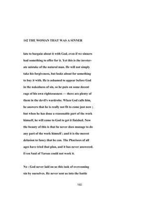 142 THE WOMAN THAT WAS A SINNER
late to bargain about it with God, even if we sinners
had something to offer for it. Yet this is the inveter-
ate mistake of the natural man. He will not simply
take his forgiveness, but looks about for something
to buy it with. He is ashamed to appear before God
in the nakedness of sin, so he puts on some decent
rags of his own righteousness — there are plenty of
them in the devil's wardrobe. When God calls him,
he answers that he is really not fit to come just now ;
but when he has done a reasonable part of the work
himself, he will come to God to get it finished. Now
the beauty of this is that he never does manage to do
any part of the work himself ; and it is the merest
delusion to fancy that he can. The Pharisees of all
ages have tried that plan, and it has never answered.
Even Saul of Tarsus could not work it.
No : God never laid on us this task of overcoming
sin by ourselves. He never sent us into the battle
160
 