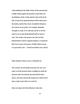 with nothing but the timid virtues of the natural man
to fight withal against the passions of the flesh, the
deceitfulness of the world, and the wiles of the devil.
The sword of our good intentions will be shivered in
the battle, and the fiery darts of unbelief will pierce
the armour of our pride. Yet strength, abundant
strength, is ready, if we will only ask for it. If God
calls us, let no man think himself unfit to come at
once. The weaker, the meaner, the viler he feels
himself before Christ's majestic holiness, so much the
fitter he is to pray the prayer of faith which no man
ever prayed in vain — God be merciful to me a sinner.
THE WOMAN THAT WAS A SINNER 143
The woman was not forgiven because her sins were
many, as if the greatest sinner straightway made the
greatest saint, but because she truly felt herself a
sinner, and truly desired the forgiveness which God is
more ready to give than we to ask for.
Once for all get rid of the Pharisee's idea that
161
 