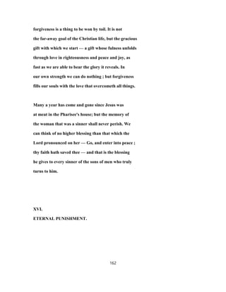 forgiveness is a thing to be won by toil. It is not
the far-away goal of the Christian life, but the gracious
gift with which we start — a gift whose fulness unfolds
through love in righteousness and peace and joy, as
fast as we are able to bear the glory it reveals. In
our own strength we can do nothing ; but forgiveness
fills our souls with the love that overcometh all things.
Many a year has come and gone since Jesus was
at meat in the Pharisee's house; but the memory of
the woman that was a sinner shall never perish. We
can think of no higher blessing than that which the
Lord pronounced on her — Go, and enter into peace ;
thy faith hath saved thee — and that is the blessing
he gives to every sinner of the sons of men who truly
turns to him.
XVI.
ETERNAL PUNISHMENT.
162
 