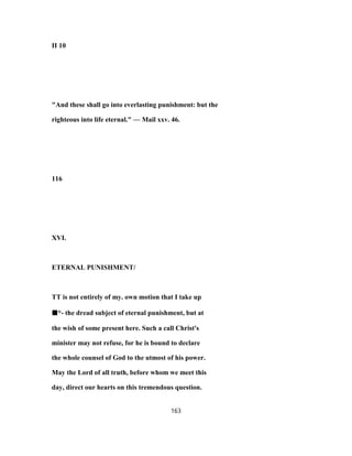 II 10
"And these shall go into everlasting punishment: but the
righteous into life eternal." — Mail xxv. 46.
116
XVI.
ETERNAL PUNISHMENT/
TT is not entirely of my. own motion that I take up
■■■■*- the dread subject of eternal punishment, but at
the wish of some present here. Such a call Christ's
minister may not refuse, for he is bound to declare
the whole counsel of God to the utmost of his power.
May the Lord of all truth, before whom we meet this
day, direct our hearts on this tremendous question.
163
 