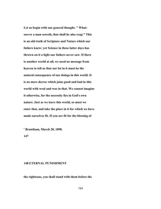Let us begin with one general thought. " What-
soever a man soweth, that shall he also reap." This
is an old truth of Scripture and Nature which our
fathers knew: yet Science in these latter days has
thrown on it a light our fathers never saw. If there
is another world at all, we need no message from
heaven to tell us that our lot in it must be the
natural consequence of our doings in this world. It
is no mere decree which joins good and bad in this
world with weal and woe in that. We cannot imagine
it otherwise, for the necessity lies in God's own
nature. Just as we leave this world, so must we
enter that, and take the place in it for which we have
made ourselves fit. If you are fit for the blessing of
' Brantham, March 20, 1898.
147
148 ETERNAL PUNISHMENT
the righteous, you shall stand with them before the
164
 