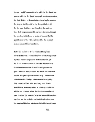 throne ; and if you are fit to be with the devil and his
angels, with the devil and his angels must your portion
be. And if there is fitness in this, there is also mercy ;
for heaven itself would be the deepest hell of all
for the man that loves not God. But the sentence
that shall be pronounced is our own decision, though
the speaker is the Lord in glory. Whatever be the
punishment of the wicked, it must be the natural
consequence of his wickedness.
But what shall it be ? The words of Scripture
are full of terror ; and their terror is only heightened
by their studied vagueness. But once for all get
rid of the common ideas of hell. It is no more full
of fire than the streets of heaven are paved with
gold : and if it were, it could not harm our spiritual
bodies. Scripture points another way ; and so does
common sense. Many a sinner here would gladly
face a death of fire, if he were only sure that it
would burn up the torments of remorse. And what
will be our remorse when the drunkenness of sin is
past — when the love of Christ we scorned is shining
out, but not for us, in its unclouded splendour, and
the wrath of God we set at nought is blazing down on
165
 