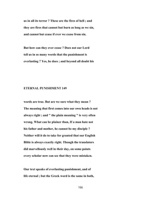 us in all its terror ? These are the fires of hell ; and
they are fires that cannot but burn as long as we sin,
and cannot but cease if ever we cease from sin.
But how can they ever cease ? Does not our Lord
tell us in so many words that the punishment is
everlasting ? Yes, he does ; and beyond all doubt his
ETERNAL PUNISHMENT 149
words are true. But are we sure what they mean ?
The meaning that first comes into our own heads is not
always right ; and " the plain meaning " is very often
wrong. What can be plainer than, If a man hate not
his father and mother, he cannot be my disciple ?
Neither will it do to take for granted that our English
Bible is always exactly right. Though the translators
did marvellously well in their day, on some poiuts
every scholar now can see that they were mistaken.
Our text speaks of everlasting punishment, and of
life eternal ; but the Greek word is the same in both,
166
 