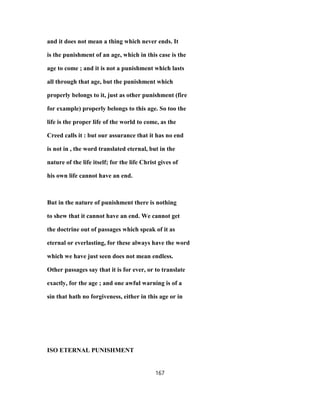 and it does not mean a thing which never ends. It
is the punishment of an age, which in this case is the
age to come ; and it is not a punishment which lasts
all through that age, but the punishment which
properly belongs to it, just as other punishment (fire
for example) properly belongs to this age. So too the
life is the proper life of the world to come, as the
Creed calls it : but our assurance that it has no end
is not in , the word translated eternal, but in the
nature of the life itself; for the life Christ gives of
his own life cannot have an end.
But in the nature of punishment there is nothing
to shew that it cannot have an end. We cannot get
the doctrine out of passages which speak of it as
eternal or everlasting, for these always have the word
which we have just seen does not mean endless.
Other passages say that it is for ever, or to translate
exactly, for the age ; and one awful warning is of a
sin that hath no forgiveness, either in this age or in
ISO ETERNAL PUNISHMENT
167
 