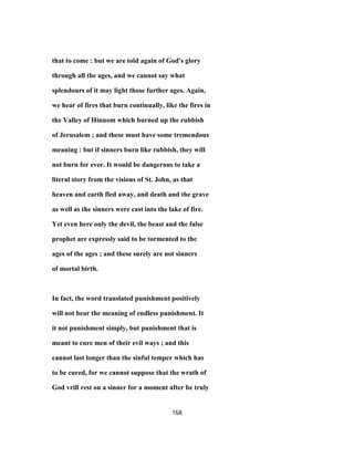 that to come : but we are told again of God's glory
through all the ages, and we cannot say what
splendours of it may light those further ages. Again,
we hear of fires that burn continually, like the fires in
the Valley of Hinnom which burned up the rubbish
of Jerusalem ; and these must have some tremendous
meaning : but if sinners burn like rubbish, they will
not burn for ever. It would be dangerous to take a
literal story from the visions of St. John, as that
heaven and earth fled away, and death and the grave
as well as the sinners were cast into the lake of fire.
Yet even here only the devil, the beast and the false
prophet are expressly said to be tormented to the
ages of the ages ; and these surely are not sinners
of mortal birth.
In fact, the word translated punishment positively
will not bear the meaning of endless punishment. It
it not punishment simply, but punishment that is
meant to cure men of their evil ways ; and this
cannot last longer than the sinful temper which has
to be cured, for we cannot suppose that the wrath of
God vrill rest on a sinner for a moment after he truly
168
 