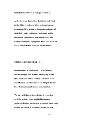turns to him, whether in this age or another.
As for the word damnation, there is no such word
in the Bible. It is always either judgment or con-
demnation. Thus he that resisteth the ordinance of
God shall receive to himself a judgment, and he
that eateth and drinketh unworthily eateth and
drinketh to himself a judgment. So he that beUeveth
and is baptized shall be saved; but he that dis-
ETERNAL PUNISHMENT 151
believeth shall be condemned. The warning is
terrible enough, that he shall stand guilty before
the Lord whose love he scorned : but there is no
word here or anywhere else of anything in the least
like what is commonly meant by damnation.
We have still the question whether it is possible
at all for a sinner to turn to God in that age.
Scripture, I think, has no clear statement, but a good
deal on both sides. If it nowhere clearly forbids
169
 