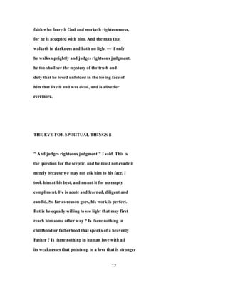 faith who feareth God and worketh righteousness,
for he is accepted with him. And the man that
walketh in darkness and hath no light — if only
he walks uprightly and judges righteous judgment,
he too shall see the mystery of the truth and
duty that he loved unfolded in the loving face of
him that liveth and was dead, and is alive for
evermore.
THE EYE FOR SPIRITUAL THINGS ii
" And judges righteous judgment," I said. This is
the question for the sceptic, and he must not evade it
merely because we may not ask him to his face. I
took him at his best, and meant it for no empty
compliment. He is acute and learned, diligent and
candid. So far as reason goes, his work is perfect.
But is he equally willing to see light that may first
reach him some other way ? Is there nothing in
childhood or fatherhood that speaks of a heavenly
Father ? Is there nothing in human love with all
its weaknesses that points up to a love that is stronger
17
 