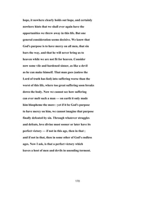 hope, it nowhere clearly holds out hope, and certainly
nowhere hints that we shall ever again have the
opportunities we threw away in this life. But one
general consideration seems decisive. We know that
God's purpose is to have mercy on all men, that sin
bars the way, and that he will never bring us to
heaven while we are not fit for heaven. Consider
now some vile and hardened sinner, as like a devil
as he can make himself. That man goes (unless the
Lord of truth has lied) into suffering worse than the
worst of this life, where too great suffering soon breaks
down the body. Now we cannot see how suffering
can ever melt such a man — on earth it only made
him blaspheme the more : yet if it be God's purpose
to have mercy on him, we cannot imagine that purpose
finally defeated by sin. Through whatever struggles
and defeats, love divine must sooner or later have its
perfect victory — if not in this age, then in that ;
and if not in that, then in some other of God's endless
ages. Now I ask, is that a perfect victory which
leaves a host of men and devils in unending torment.
170
 