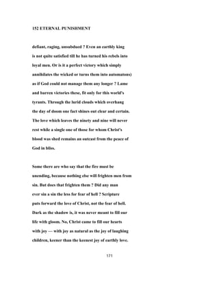 152 ETERNAL PUNISHMENT
defiant, raging, unsubdued ? Even an earthly king
is not quite satisfied till he has turned his rebels into
loyal men. Or is it a perfect victory which simply
annihilates the wicked or turns them into automatons)
as if God could not manage them any longer ? Lame
and barren victories these, fit only for this world's
tyrants. Through the lurid clouds which overhang
the day of doom one fact shines out clear and certain.
The love which leaves the ninety and nine will never
rest while a single one of those for whom Christ's
blood was shed remains an outcast from the peace of
God in bliss.
Some there are who say that the fire must be
unending, because nothing else will frighten men from
sin. But does that frighten them ? Did any man
ever sin a sin the less for fear of hell ? Scripture
puts forward the love of Christ, not the fear of hell.
Dark as the shadow is, it was never meant to fill our
life with gloom. No, Christ came to fill our hearts
with joy — with joy as natural as the joy of laughing
children, keener than the keenest joy of earthly love.
171
 