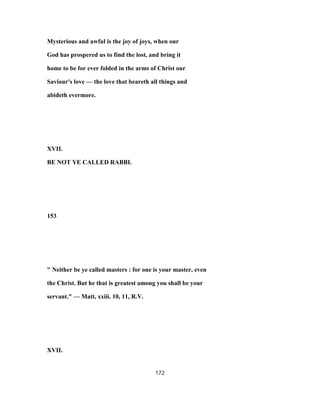 Mysterious and awful is the joy of joys, when our
God has prospered us to find the lost, and bring it
home to be for ever folded in the arms of Christ our
Saviour's love — the love that beareth all things and
abideth evermore.
XVII.
BE NOT YE CALLED RABBI.
153
" Neither be ye called masters : for one is your master, even
the Christ. But he that is greatest among you shall be your
servant." — Matt, xxiii. 10, 11, R.V.
XVII.
172
 