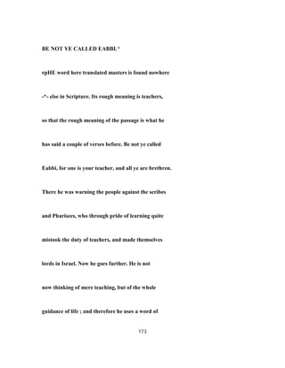 BE NOT YE CALLED EABBI.^
rpHE word here translated masters is found nowhere
-*- else in Scripture. Its rough meaning is teachers,
so that the rough meaning of the passage is what he
has said a couple of verses before. Be not ye called
Eabbi, for one is your teacher, and all ye are brethren.
There he was warning the people against the scribes
and Pharisees, who through pride of learning quite
mistook the duty of teachers, and made themselves
lords in Israel. Now he goes further. He is not
now thinking of mere teaching, but of the whole
guidance of life ; and therefore he uses a word of
173
 