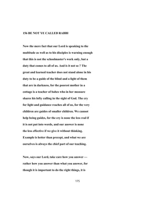 156 BE NOT YE CALLED RABBI
Now the mere fact that our Lord is speaking to the
multitude as well as to his disciples is warning enough
that this is not the schoolmaster's work only, but a
duty that comes to all of us. And is it not so ? The
great and learned teacher does not stand alone in his
duty to be a guide of the blind and a light of them
that are in darkness, for the poorest mother in a
cottage is a teacher of babes who in her measure
shares his lofty calling in the sight of God. The cry
for light and guidance reaches all of us, for the very
children are guides of smaller children. We cannot
help being guides, for the cry is none the less real if
it is not put into words, and our answer is none
the less effective if we give it without thinking.
Example is better than precept, and what we are
ourselves is always the chief part of our teaching.
Now, says our Lord, take care how you answer —
rather how you answer than what you answer, for
though it is important to do the right things, it is
175
 